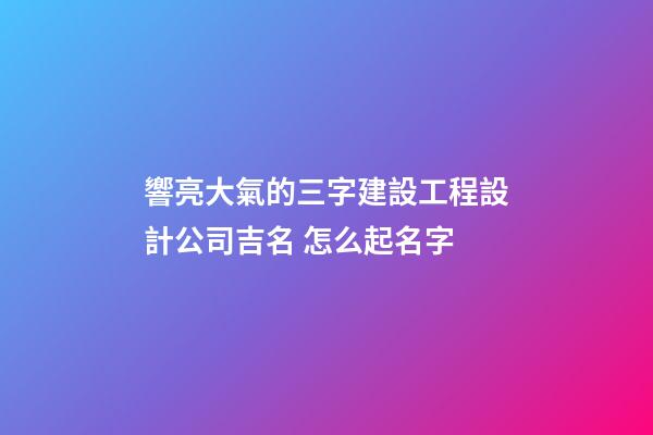 響亮大氣的三字建設工程設計公司吉名 怎么起名字
